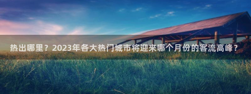 U8国际零能源集团：热出哪里？2023年各大热门城市将迎来哪个月份的客流高峰？