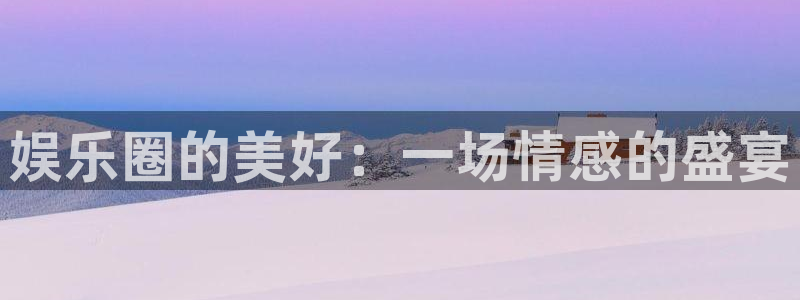 U8国际体育凯捷代理注册：娱乐圈的美好：一场情感的盛宴
